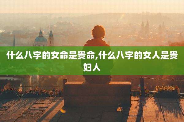 什么八字的女命是贵命,什么八字的女人是贵妇人