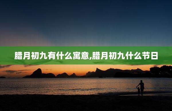 腊月初九有什么寓意,腊月初九什么节日