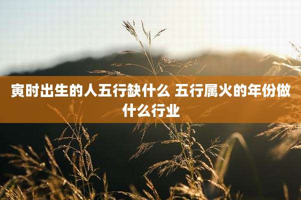 寅时出生的人五行缺什么 五行属火的年份做什么行业
