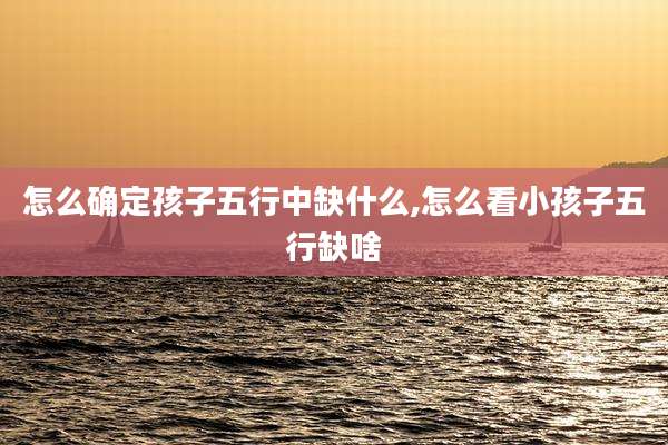 怎么确定孩子五行中缺什么,怎么看小孩子五行缺啥