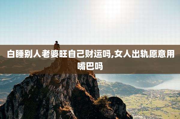 白睡别人老婆旺自己财运吗,女人出轨愿意用嘴巴吗