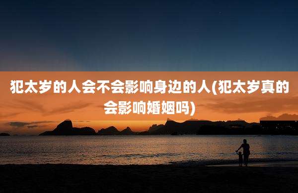 犯太岁的人会不会影响身边的人(犯太岁真的会影响婚姻吗)