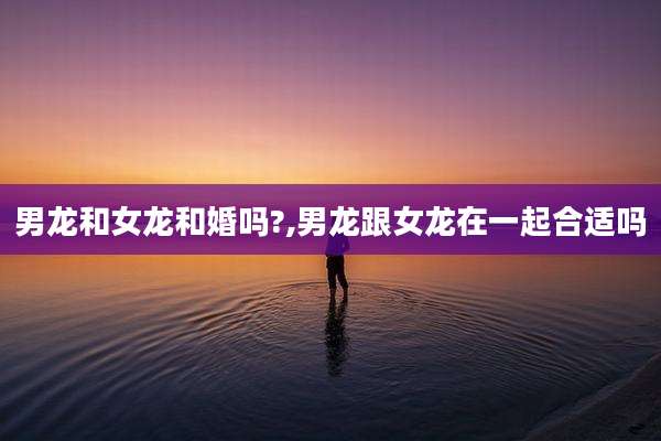 男龙和女龙和婚吗?,男龙跟女龙在一起合适吗