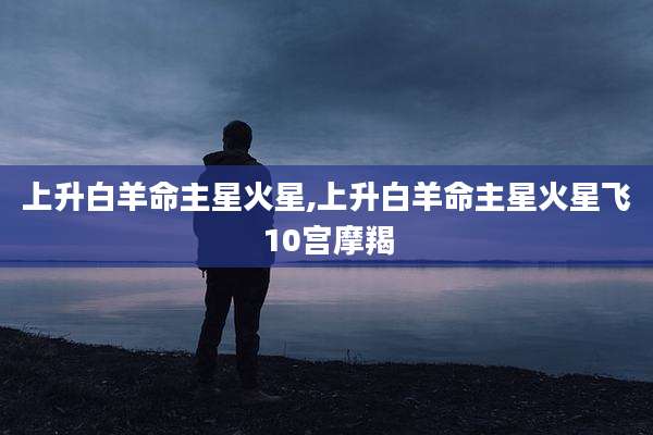 上升白羊命主星火星,上升白羊命主星火星飞10宫摩羯