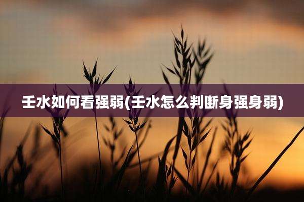 壬水如何看强弱(壬水怎么判断身强身弱)