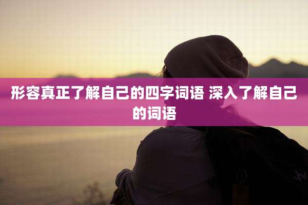 形容真正了解自己的四字词语 深入了解自己的词语