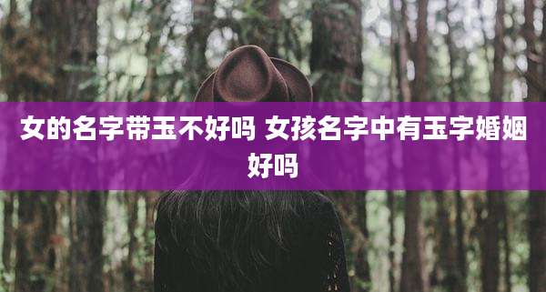 女的名字带玉不好吗 女孩名字中有玉字婚姻好吗