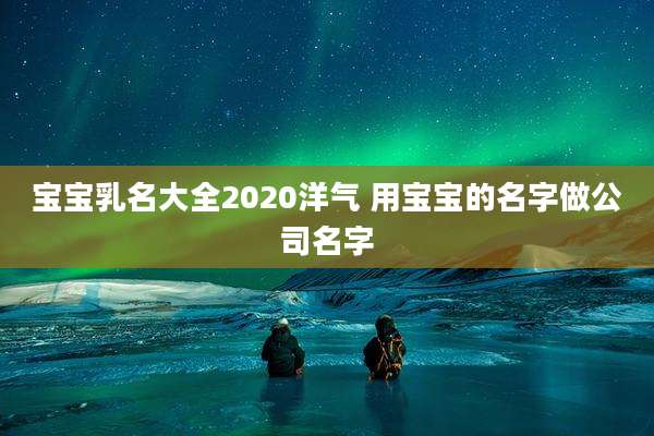宝宝乳名大全2020洋气 用宝宝的名字做公司名字