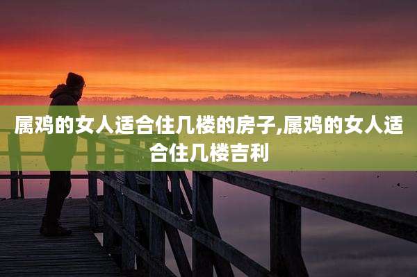 属鸡的女人适合住几楼的房子,属鸡的女人适合住几楼吉利