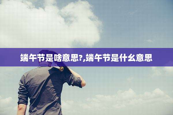 端午节是啥意思?,端午节是什幺意思