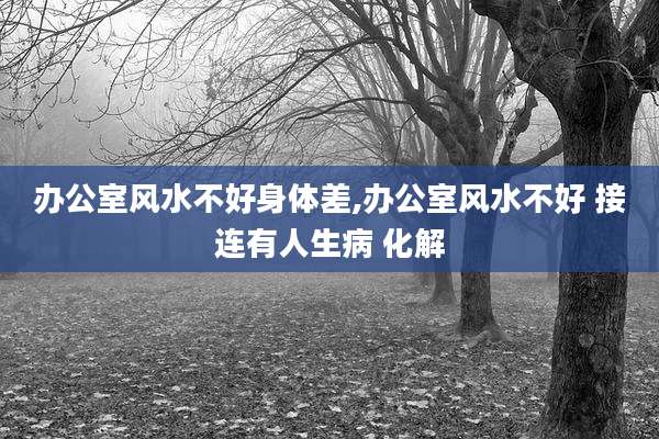 办公室风水不好身体差,办公室风水不好 接连有人生病 化解