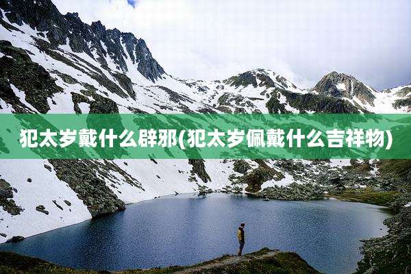 犯太岁戴什么辟邪(犯太岁佩戴什么吉祥物)