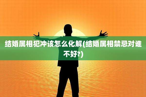 结婚属相犯冲该怎么化解(结婚属相禁忌对谁不好?)