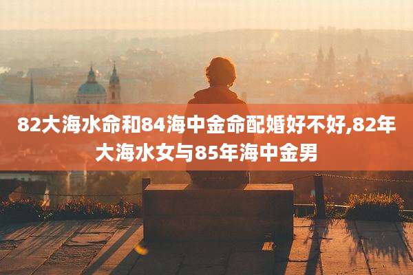 82大海水命和84海中金命配婚好不好,82年大海水女与85年海中金男