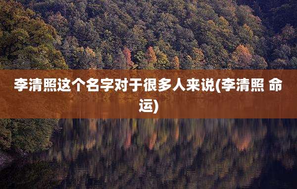 李清照这个名字对于很多人来说(李清照 命运)