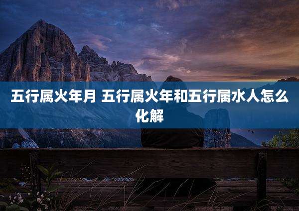 五行属火年月 五行属火年和五行属水人怎么化解