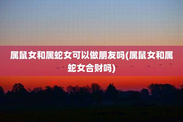 属鼠女和属蛇女可以做朋友吗(属鼠女和属蛇女合财吗)