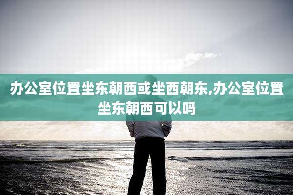 办公室位置坐东朝西或坐西朝东,办公室位置坐东朝西可以吗