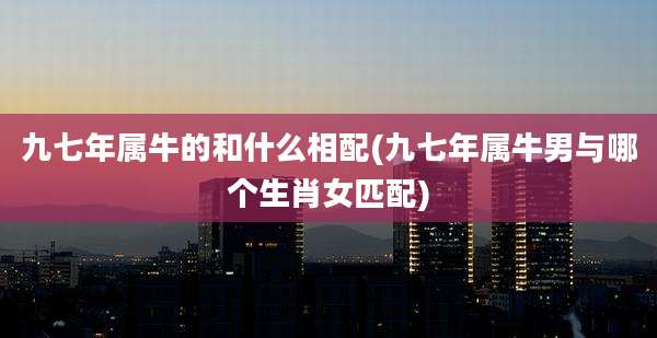 九七年属牛的和什么相配(九七年属牛男与哪个生肖女匹配)