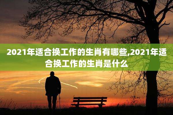2021年适合换工作的生肖有哪些,2021年适合换工作的生肖是什么