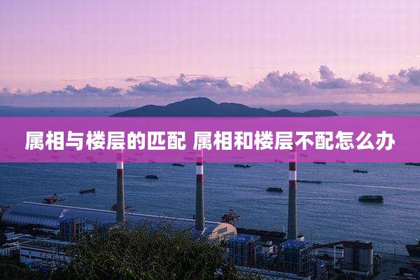属相与楼层的匹配 属相和楼层不配怎么办