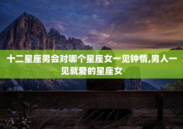 十二星座男会对哪个星座女一见钟情,男人一见就爱的星座女