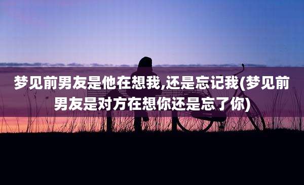梦见前男友是他在想我,还是忘记我(梦见前男友是对方在想你还是忘了你)
