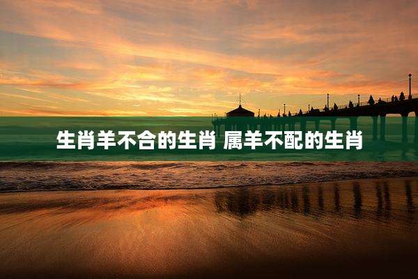 生肖羊不合的生肖 属羊不配的生肖