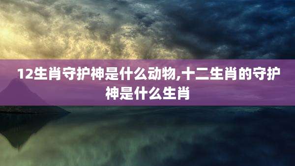 12生肖守护神是什么动物,十二生肖的守护神是什么生肖