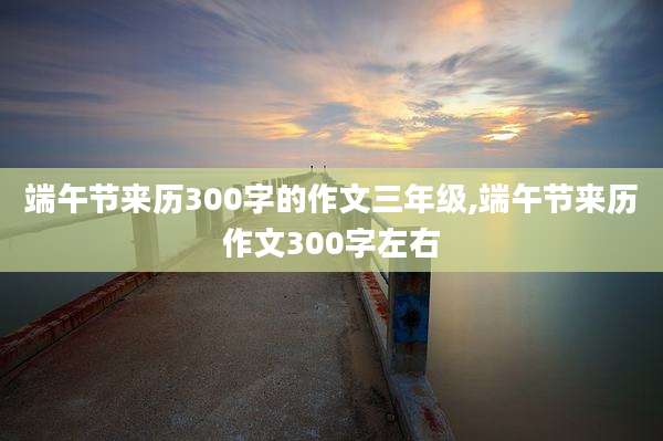 端午节来历300字的作文三年级,端午节来历作文300字左右