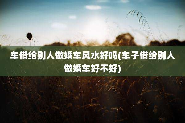 车借给别人做婚车风水好吗(车子借给别人做婚车好不好)