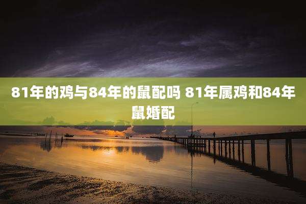 81年的鸡与84年的鼠配吗 81年属鸡和84年鼠婚配