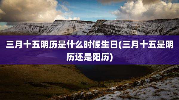 三月十五阴历是什么时候生日(三月十五是阴历还是阳历)