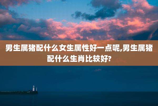 男生属猪配什么女生属性好一点呢,男生属猪配什么生肖比较好?