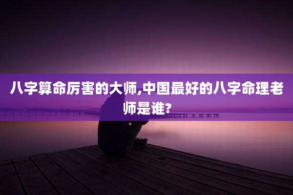八字算命厉害的大师,中国最好的八字命理老师是谁?