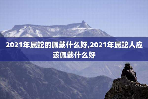 2021年属蛇的佩戴什么好,2021年属蛇人应该佩戴什么好