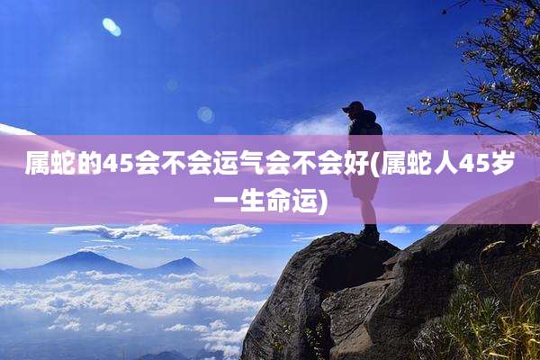 属蛇的45会不会运气会不会好(属蛇人45岁一生命运)