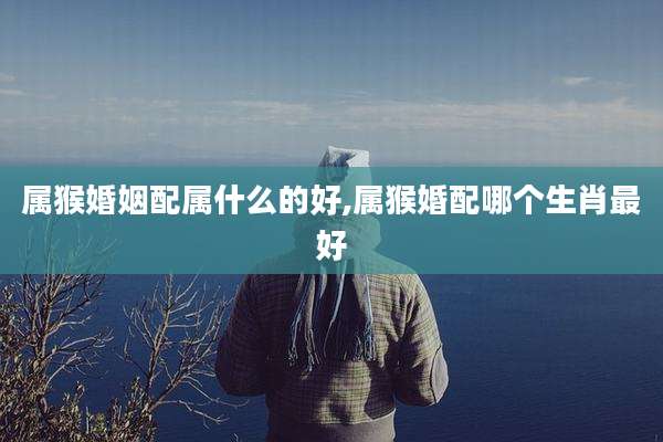 属猴婚姻配属什么的好,属猴婚配哪个生肖最好