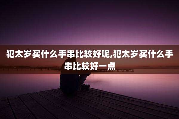 犯太岁买什么手串比较好呢,犯太岁买什么手串比较好一点