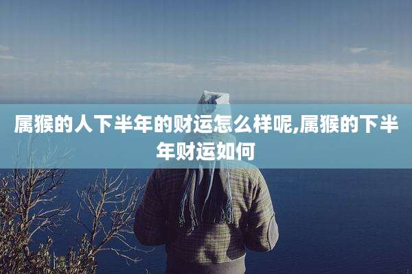 属猴的人下半年的财运怎么样呢,属猴的下半年财运如何