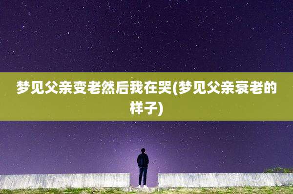 梦见父亲变老然后我在哭(梦见父亲衰老的样子)