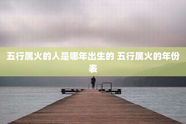 五行属火的人是哪年出生的 五行属火的年份表
