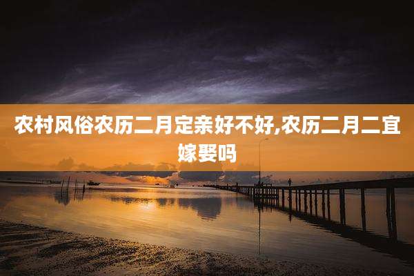 农村风俗农历二月定亲好不好,农历二月二宜嫁娶吗