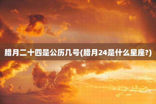 腊月二十四是公历几号(腊月24是什么星座?)