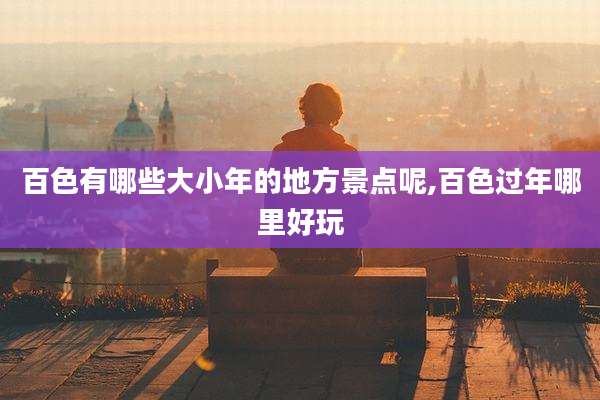 百色有哪些大小年的地方景点呢,百色过年哪里好玩
