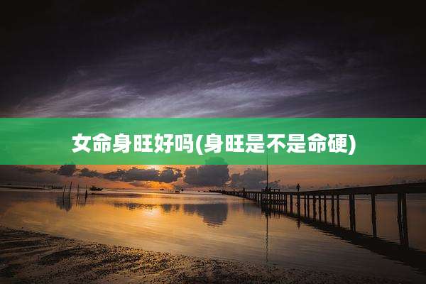 女命身旺好吗(身旺是不是命硬)