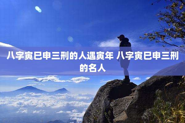 八字寅巳申三刑的人遇寅年 八字寅巳申三刑的名人