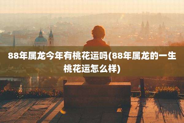 88年属龙今年有桃花运吗(88年属龙的一生桃花运怎么样)