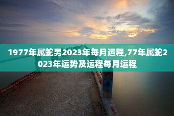 1977年属蛇男2023年每月运程,77年属蛇2023年运势及运程每月运程