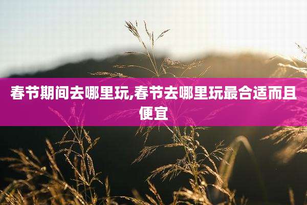 春节期间去哪里玩,春节去哪里玩最合适而且便宜